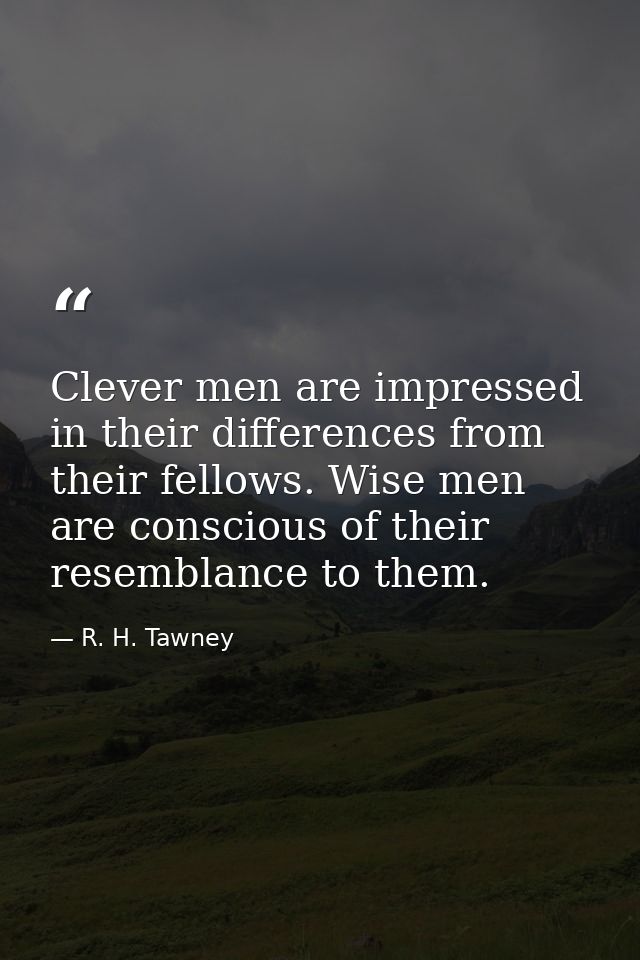 Clever men are impressed in their differences from their fellows. Wise men are conscious of their resemblance to them. — R. H. Tawney