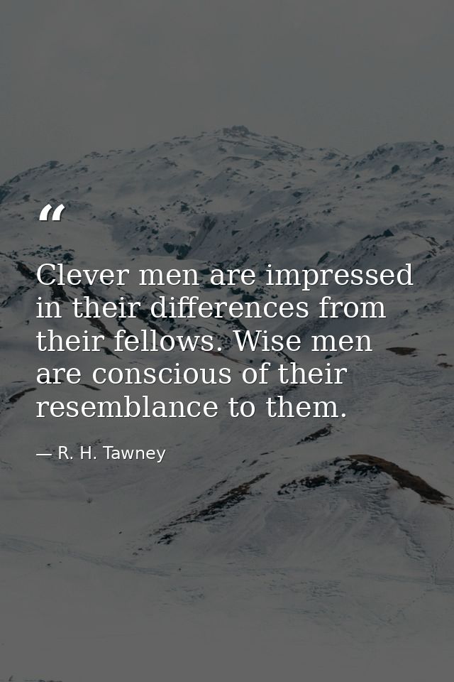Clever men are impressed in their differences from their fellows. Wise men are conscious of their resemblance to them. — R. H. Tawney