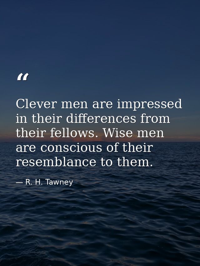 Clever men are impressed in their differences from their fellows. Wise men are conscious of their resemblance to them. — R. H. Tawney