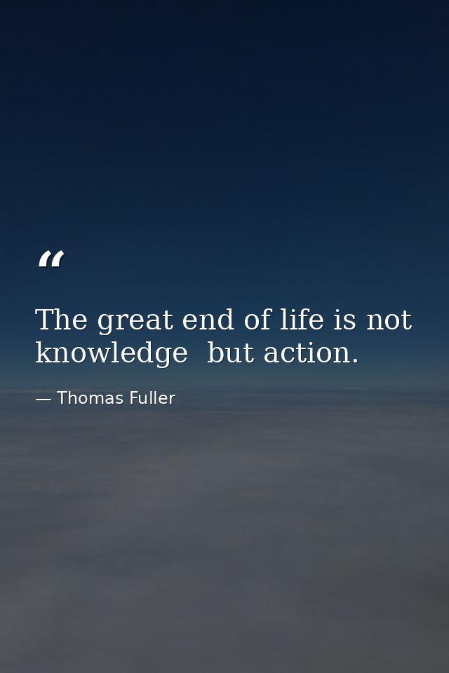 The great end of life is not knowledge  but action. — Thomas Fuller