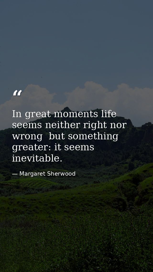In great moments life seems neither right nor wrong  but something greater: it seems inevitable. — Margaret Sherwood