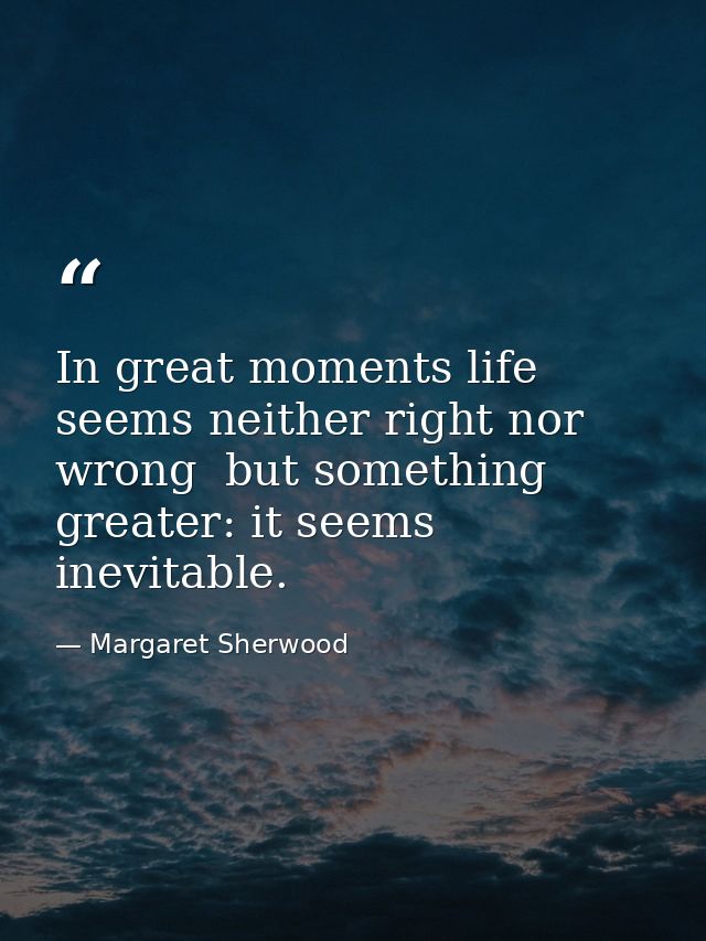 In great moments life seems neither right nor wrong  but something greater: it seems inevitable. — Margaret Sherwood