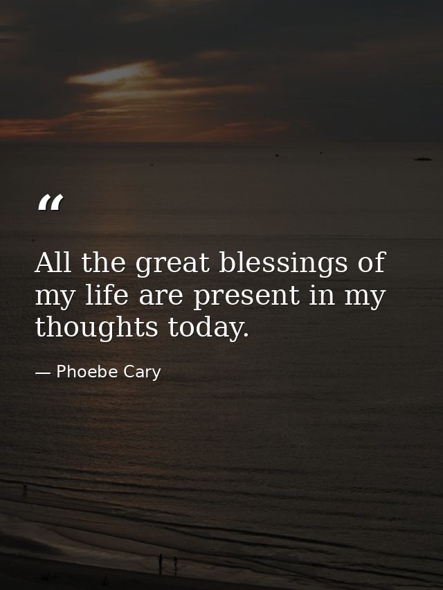 All the great blessings of my life are present in my thoughts today. — Phoebe Cary