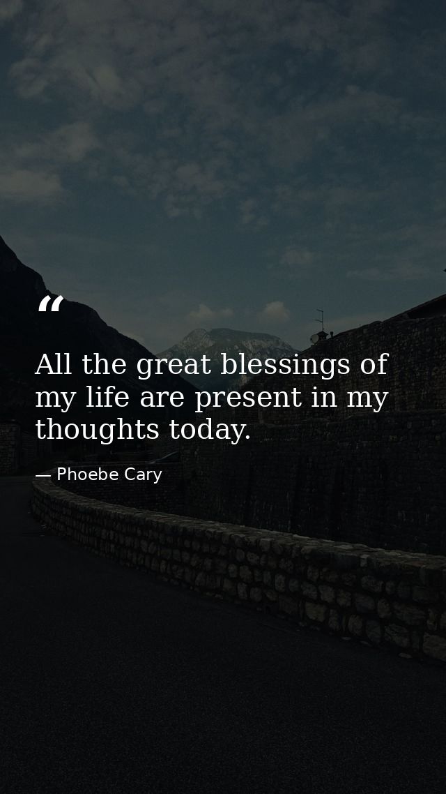 All the great blessings of my life are present in my thoughts today. — Phoebe Cary