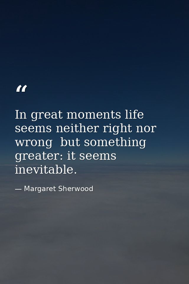 In great moments life seems neither right nor wrong  but something greater: it seems inevitable. — Margaret Sherwood