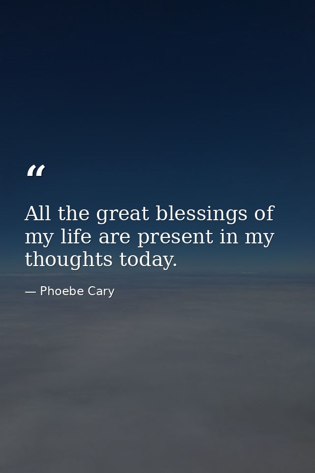 All the great blessings of my life are present in my thoughts today. — Phoebe Cary