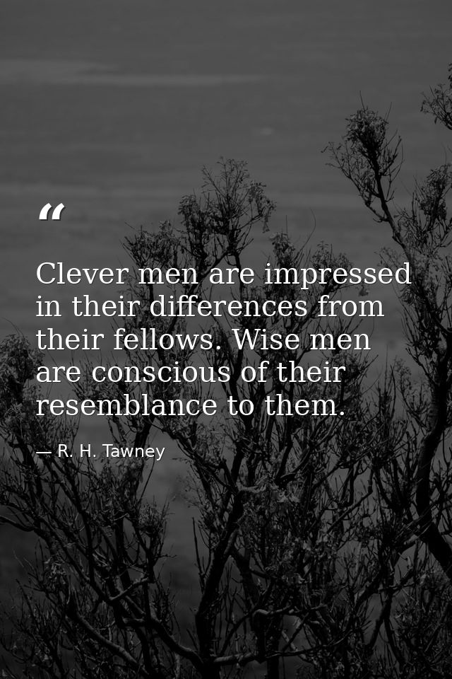 Clever men are impressed in their differences from their fellows. Wise men are conscious of their resemblance to them. — R. H. Tawney