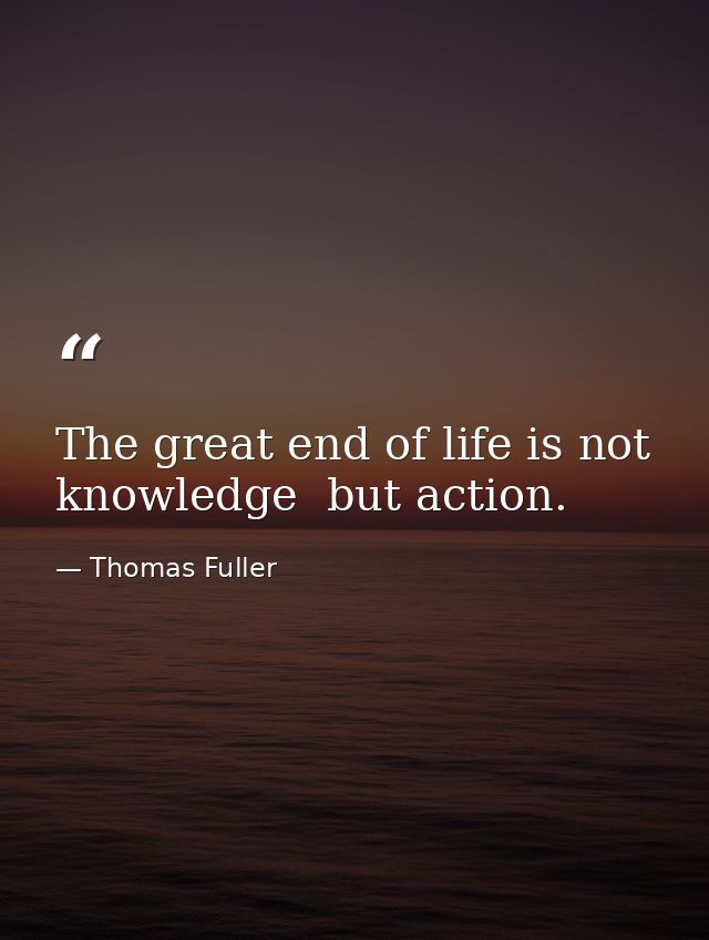 The great end of life is not knowledge  but action. — Thomas Fuller