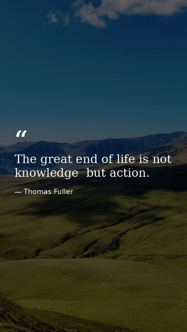 The great end of life is not knowledge  but action. — Thomas Fuller