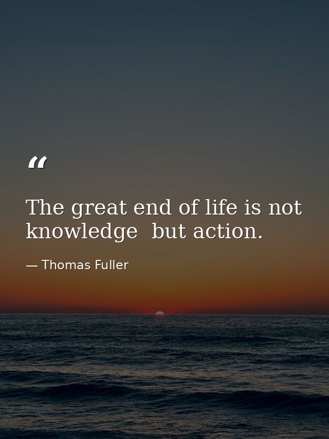 The great end of life is not knowledge  but action. — Thomas Fuller