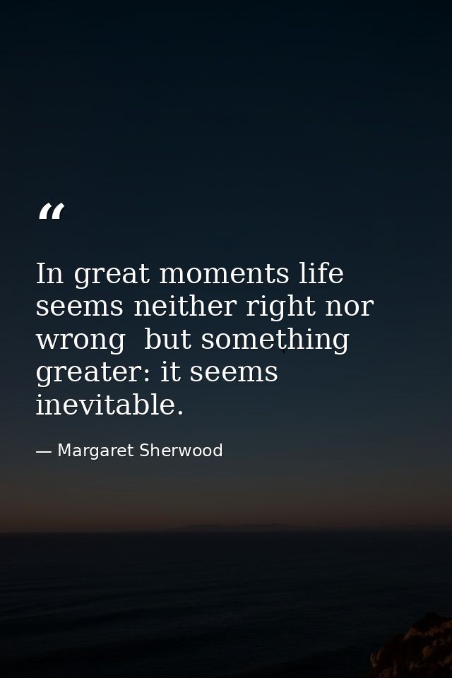 In great moments life seems neither right nor wrong  but something greater: it seems inevitable. — Margaret Sherwood