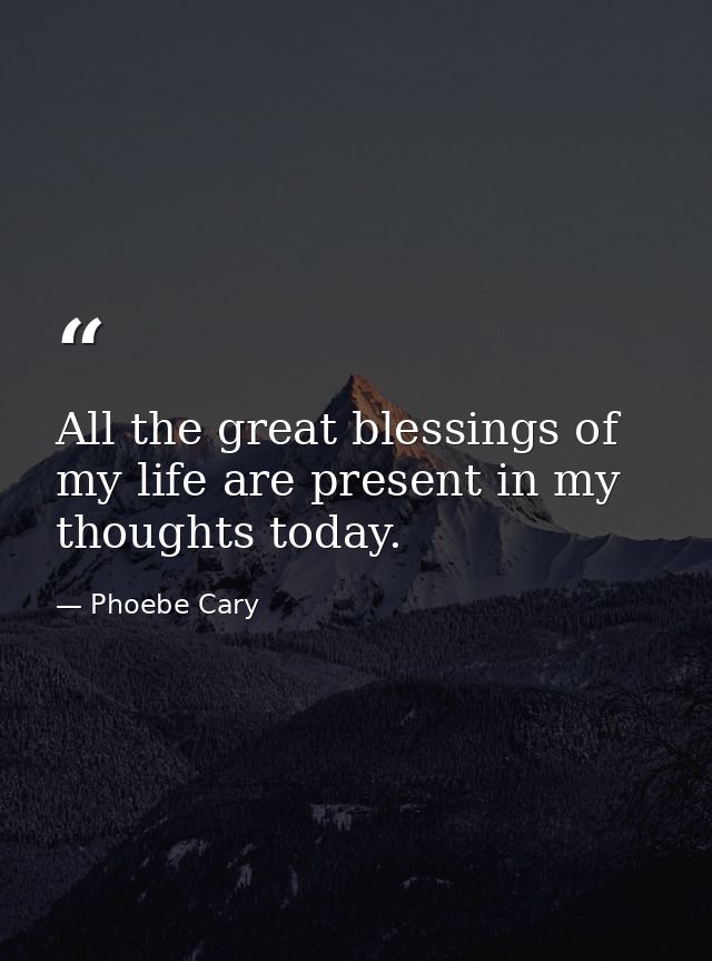 All the great blessings of my life are present in my thoughts today. — Phoebe Cary