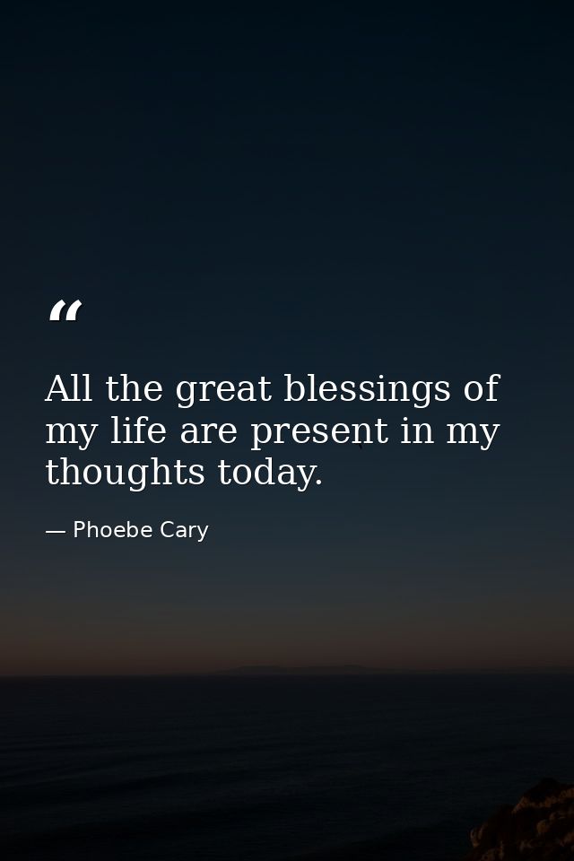 All the great blessings of my life are present in my thoughts today. — Phoebe Cary