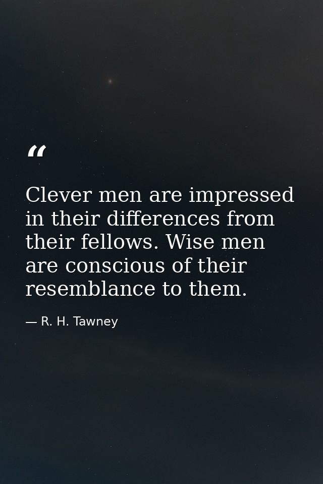 Clever men are impressed in their differences from their fellows. Wise men are conscious of their resemblance to them. — R. H. Tawney