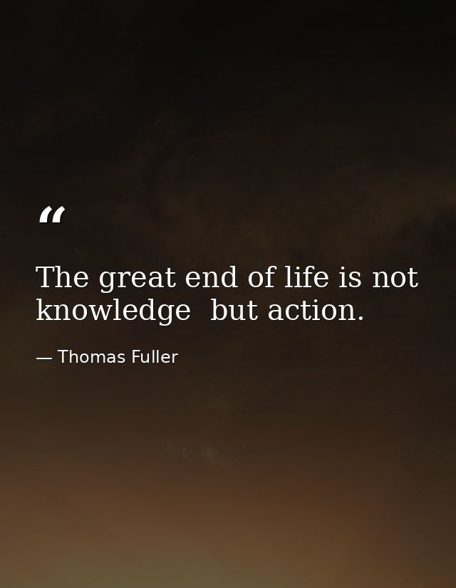 The great end of life is not knowledge  but action. — Thomas Fuller