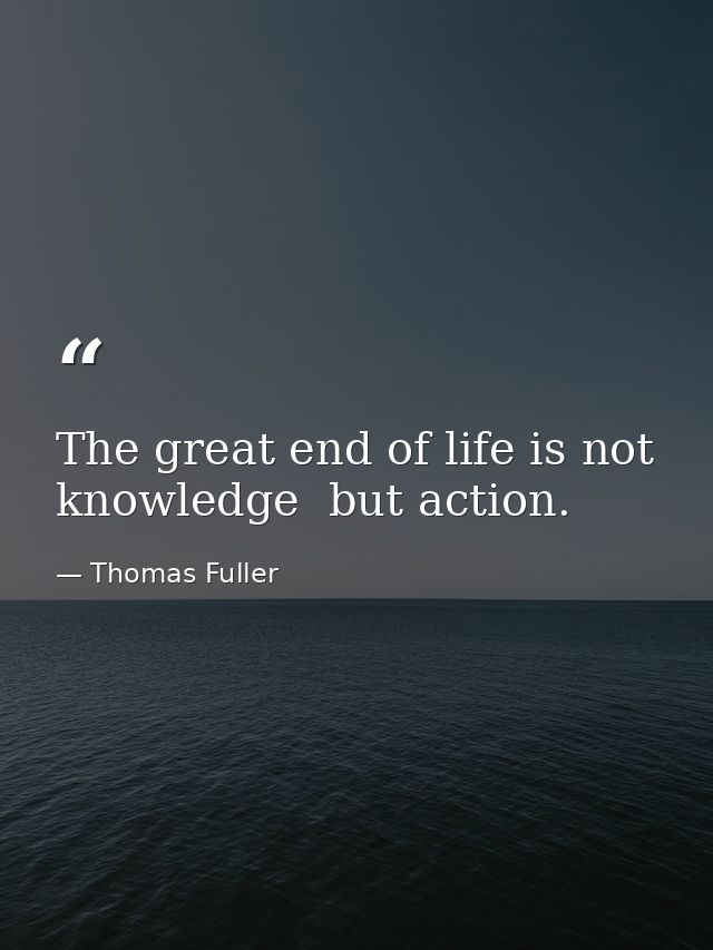 The great end of life is not knowledge  but action. — Thomas Fuller