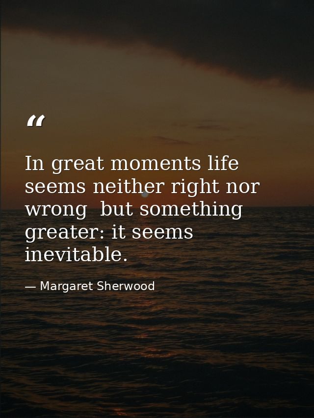In great moments life seems neither right nor wrong  but something greater: it seems inevitable. — Margaret Sherwood