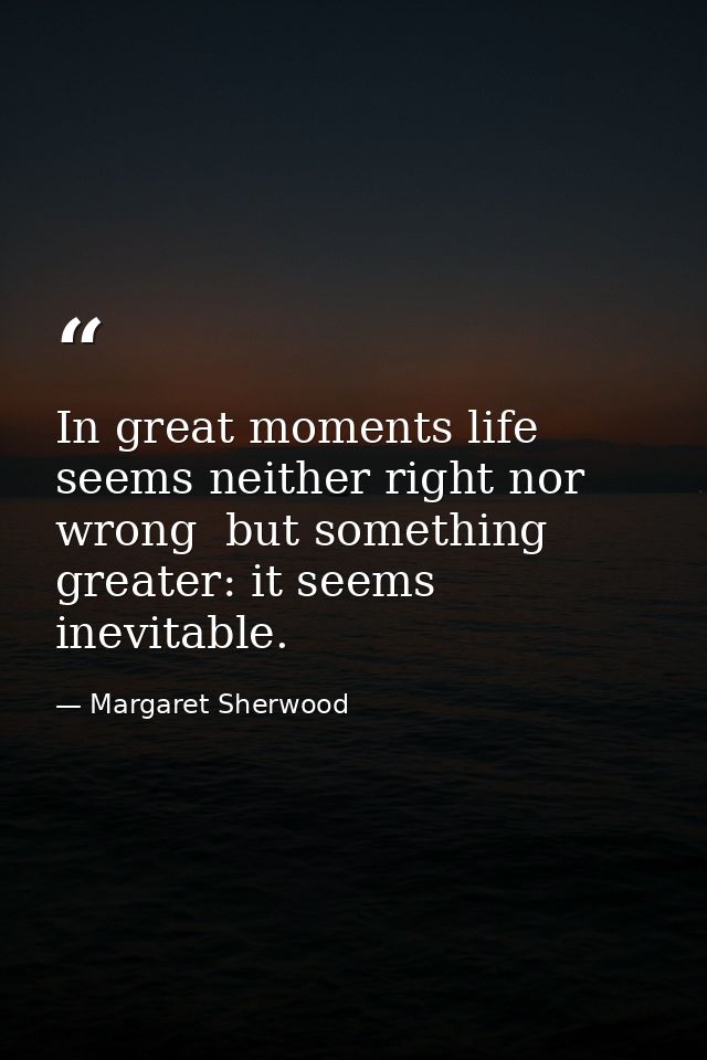 In great moments life seems neither right nor wrong  but something greater: it seems inevitable. — Margaret Sherwood