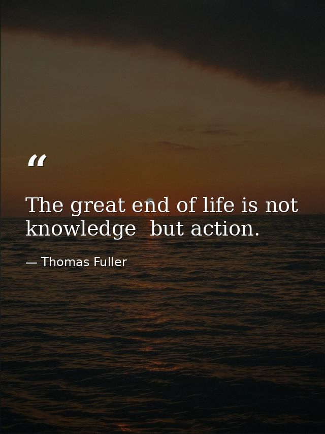 The great end of life is not knowledge  but action. — Thomas Fuller