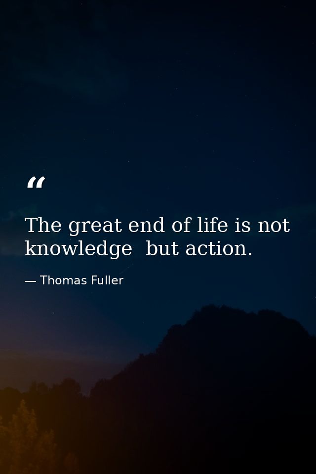 The great end of life is not knowledge  but action. — Thomas Fuller