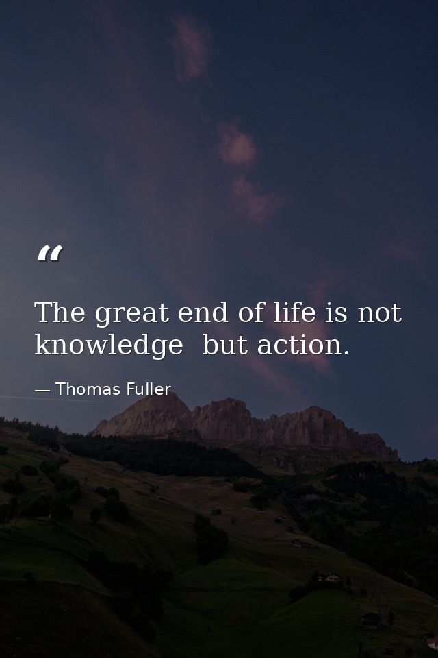 The great end of life is not knowledge  but action. — Thomas Fuller