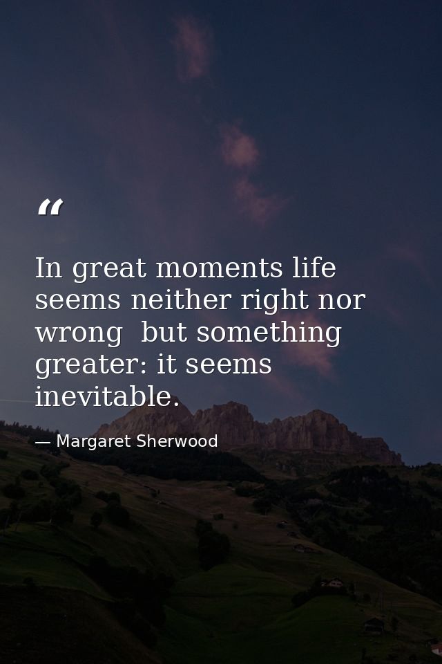 In great moments life seems neither right nor wrong  but something greater: it seems inevitable. — Margaret Sherwood