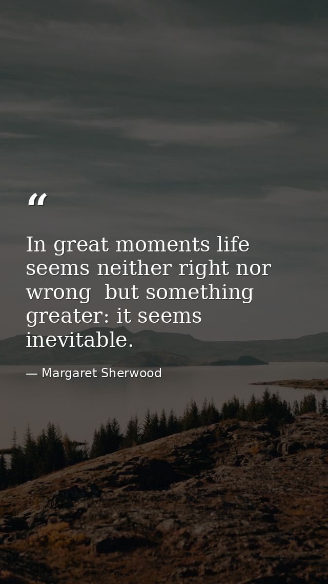 In great moments life seems neither right nor wrong  but something greater: it seems inevitable. — Margaret Sherwood