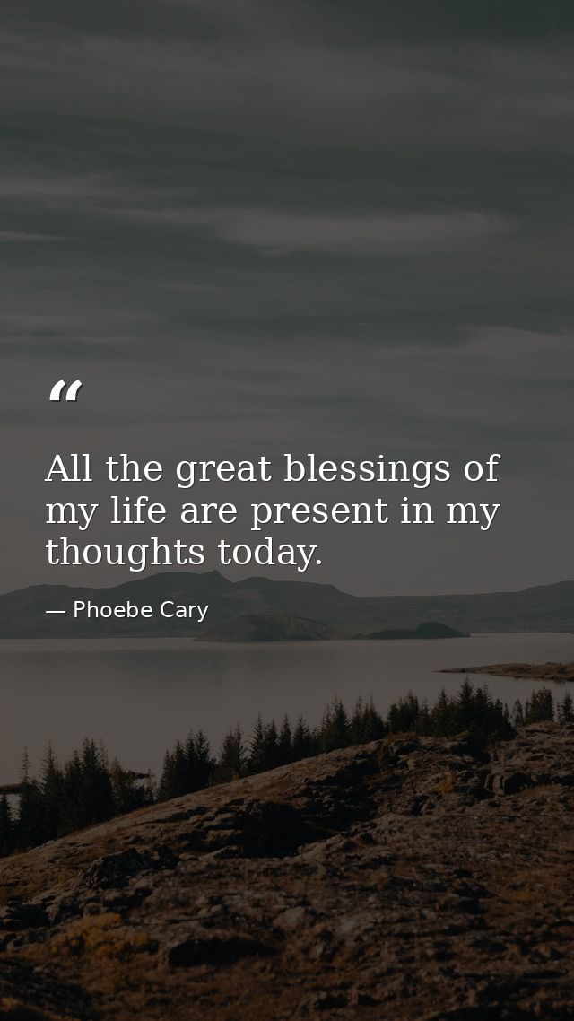 All the great blessings of my life are present in my thoughts today. — Phoebe Cary