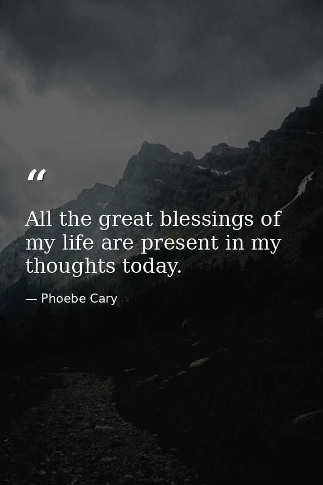 All the great blessings of my life are present in my thoughts today. — Phoebe Cary