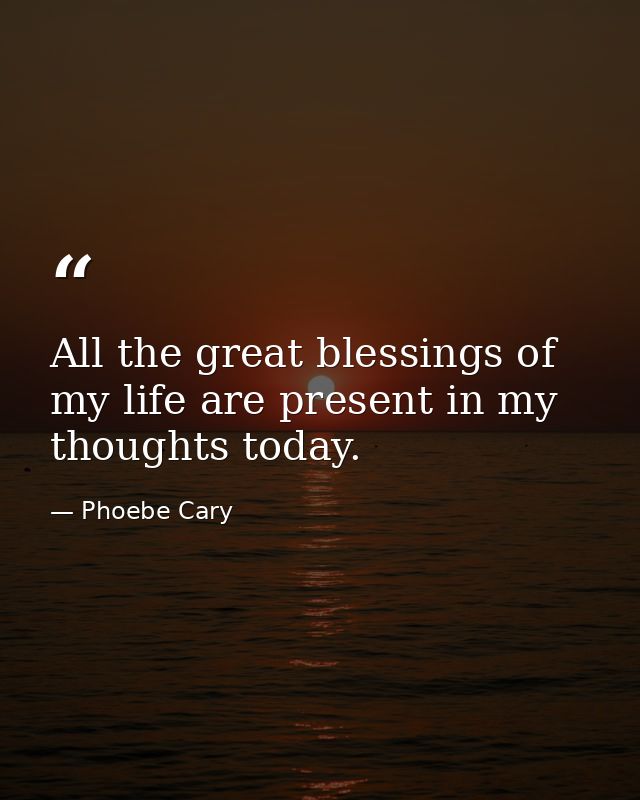 All the great blessings of my life are present in my thoughts today. — Phoebe Cary