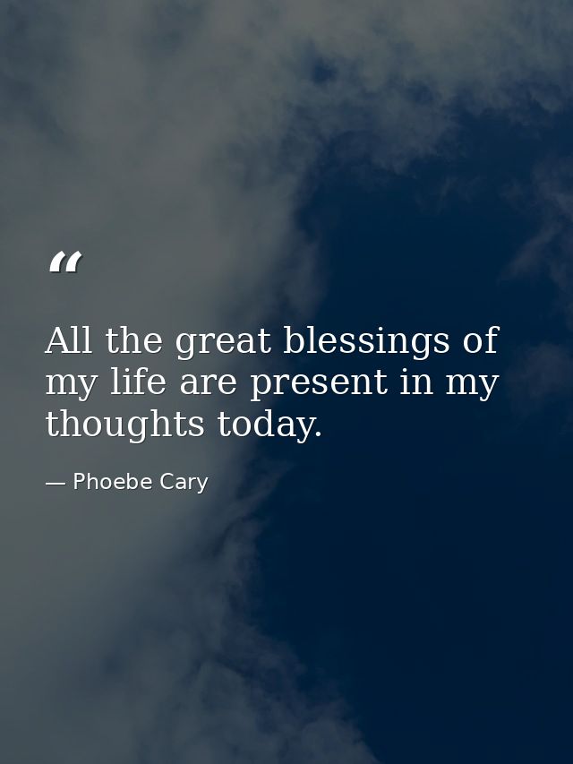All the great blessings of my life are present in my thoughts today. — Phoebe Cary