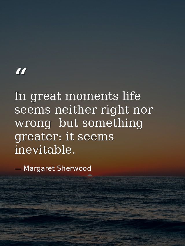 In great moments life seems neither right nor wrong  but something greater: it seems inevitable. — Margaret Sherwood