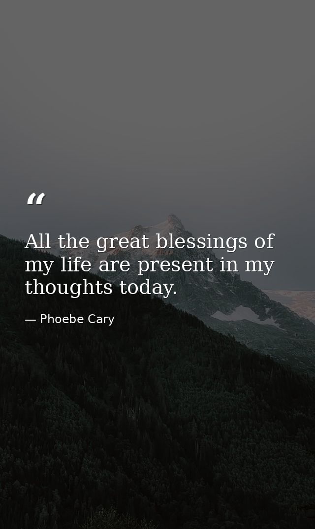 All the great blessings of my life are present in my thoughts today. — Phoebe Cary