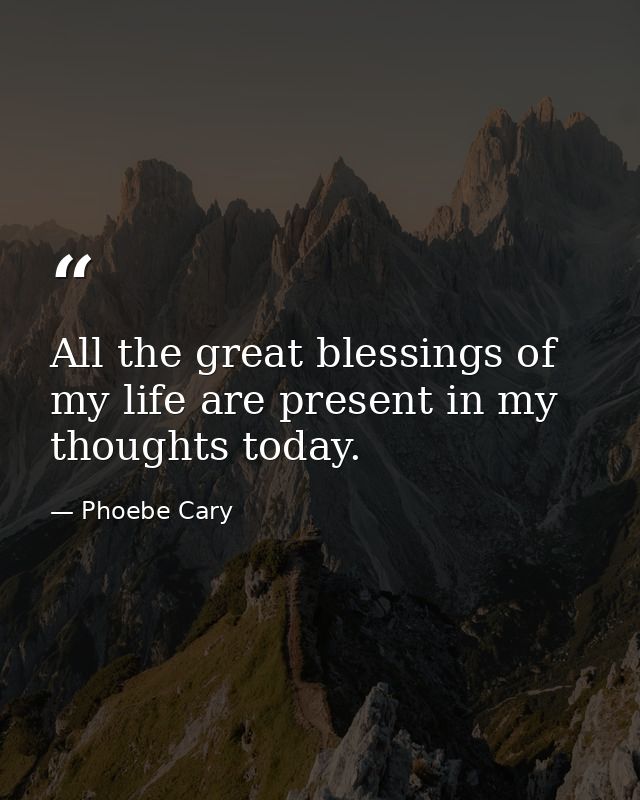 All the great blessings of my life are present in my thoughts today. — Phoebe Cary