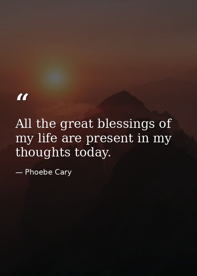 All the great blessings of my life are present in my thoughts today. — Phoebe Cary