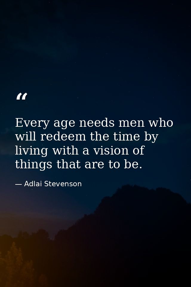 Every age needs men who will redeem the time by living with a vision of things that are to be. — Adlai Stevenson