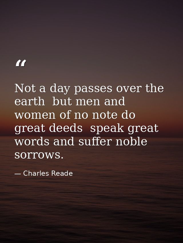 Not a day passes over the earth  but men and women of no note do great deeds  speak great words and suffer noble sorrows — Charles Reade