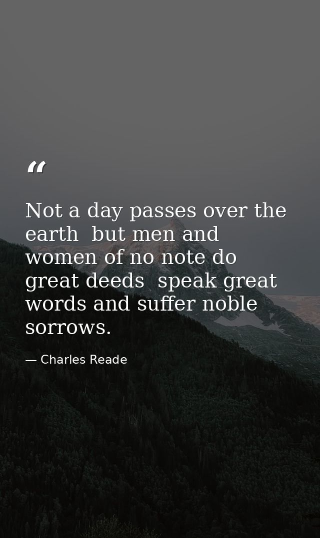 Not a day passes over the earth  but men and women of no note do great deeds  speak great words and suffer noble sorrows — Charles Reade