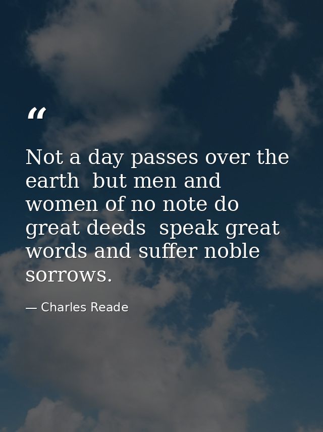 Not a day passes over the earth  but men and women of no note do great deeds  speak great words and suffer noble sorrows — Charles Reade