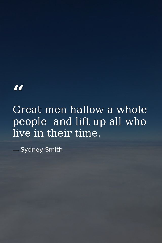 Great men hallow a whole people  and lift up all who live in their time. — Sydney Smith