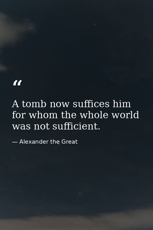 A tomb now suffices him for whom the whole world was not sufficient. — Alexander the Great