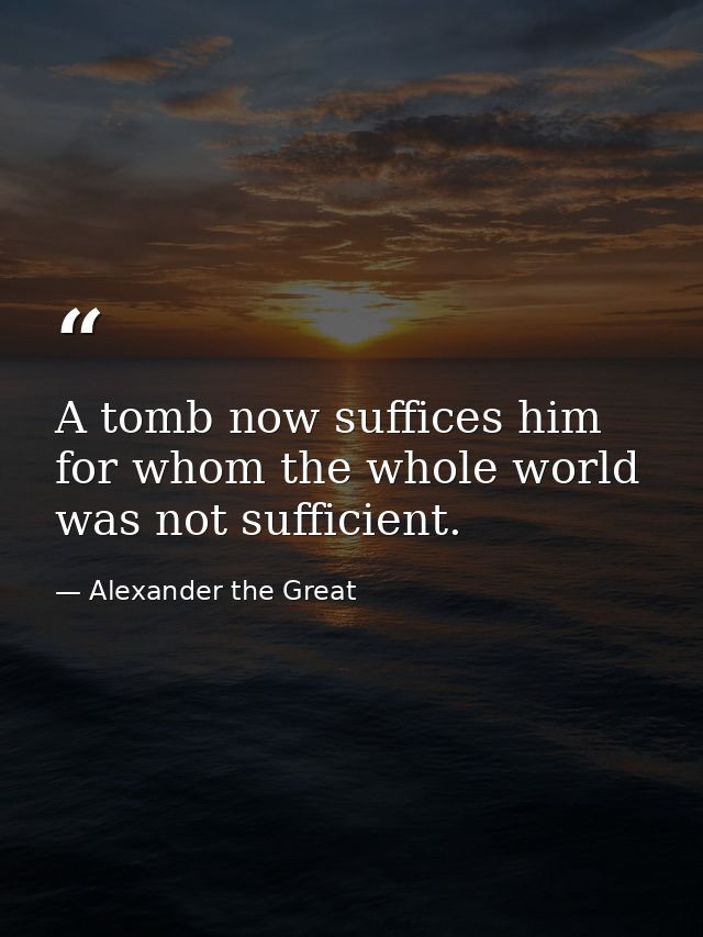 A tomb now suffices him for whom the whole world was not sufficient. — Alexander the Great