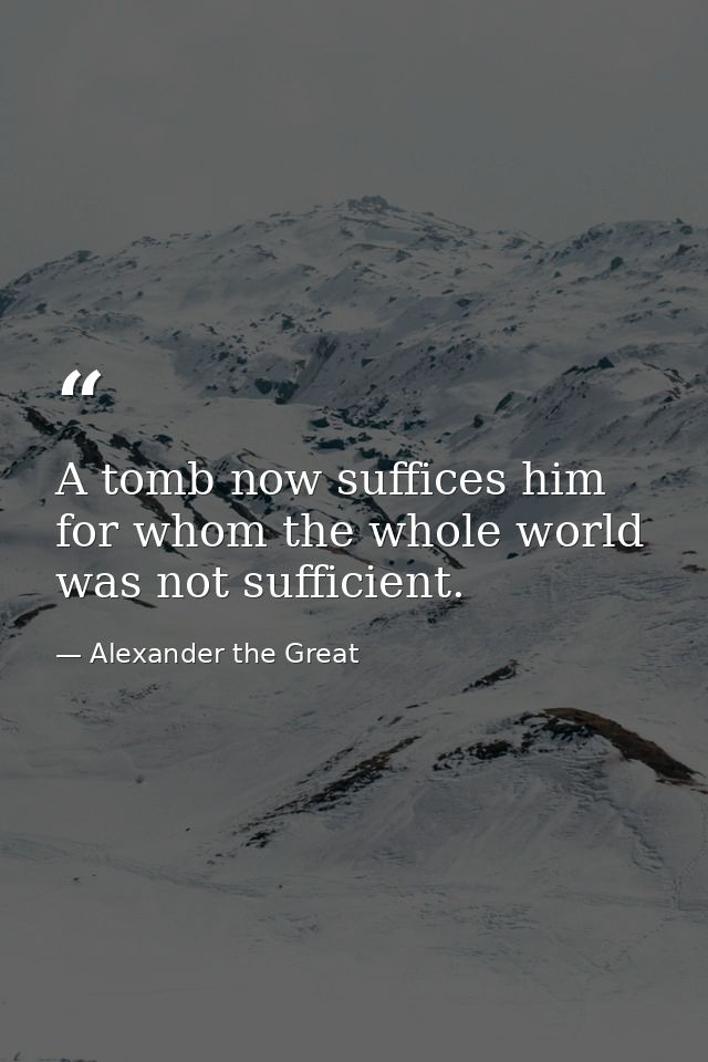 A tomb now suffices him for whom the whole world was not sufficient. — Alexander the Great
