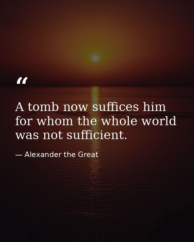 A tomb now suffices him for whom the whole world was not sufficient. — Alexander the Great