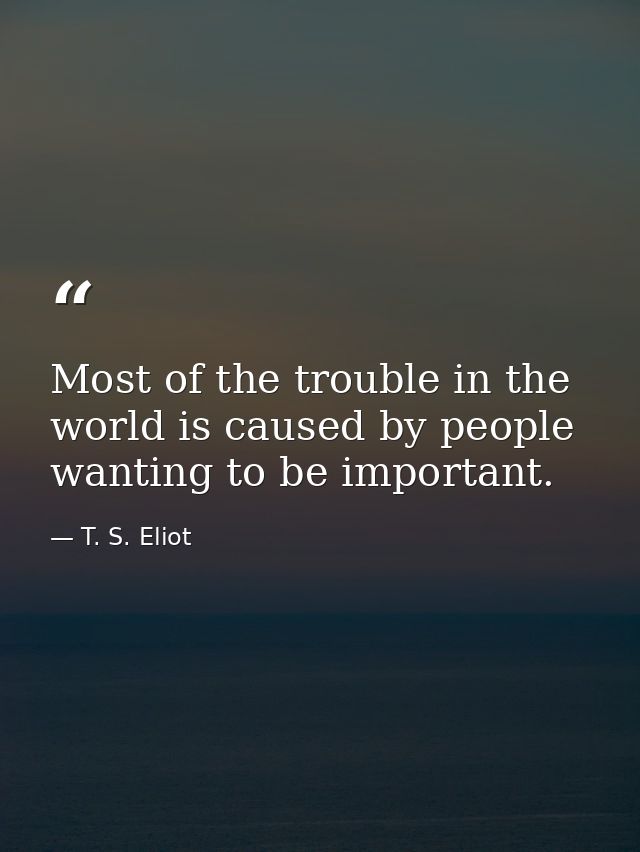Most of the trouble in the world is caused by people wanting to be important. — T. S. Eliot