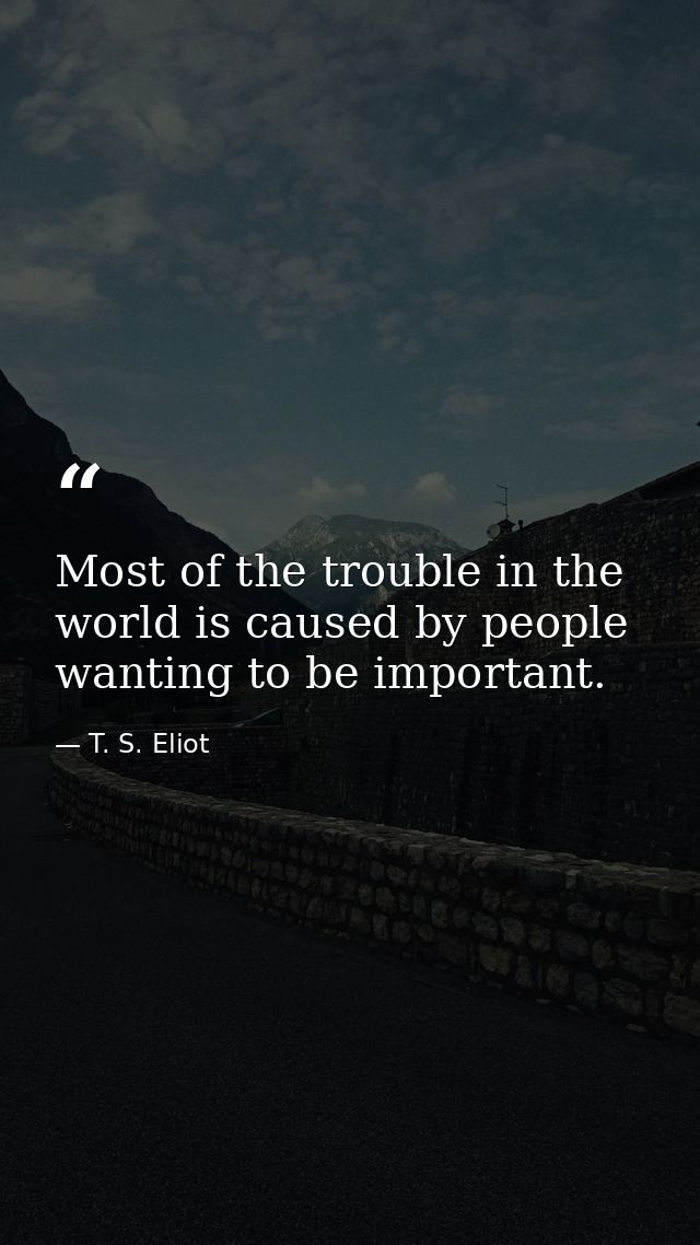 Most of the trouble in the world is caused by people wanting to be important. — T. S. Eliot