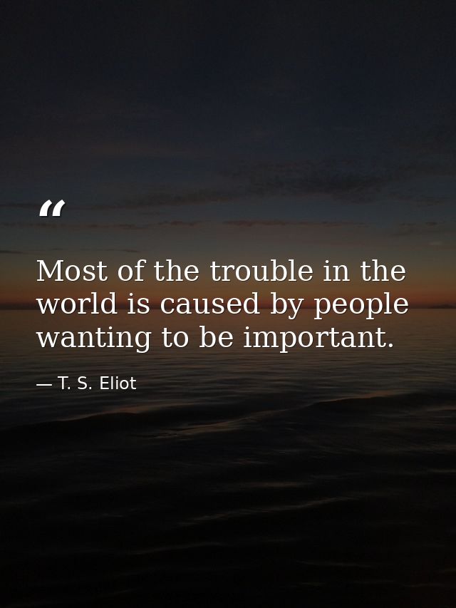 Most of the trouble in the world is caused by people wanting to be important. — T. S. Eliot