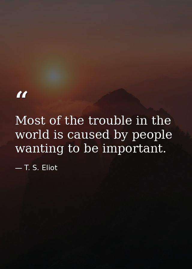 Most of the trouble in the world is caused by people wanting to be important. — T. S. Eliot