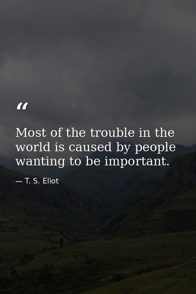 Most of the trouble in the world is caused by people wanting to be important. — T. S. Eliot