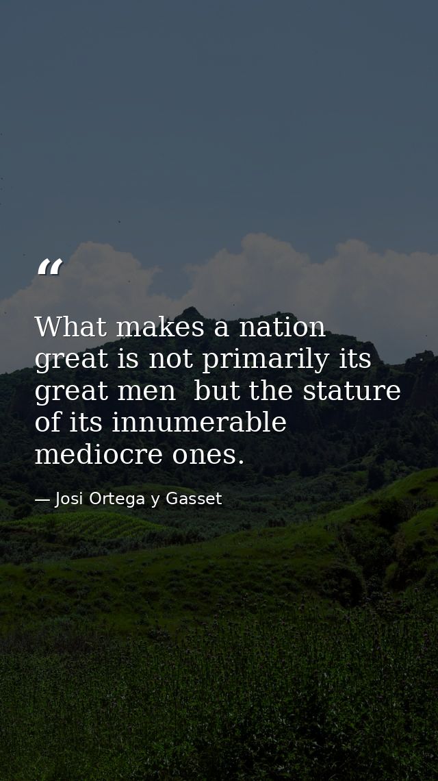 What makes a nation great is not primarily its great men  but the stature of its innumerable mediocre ones. — Josi Ortega y Gasset